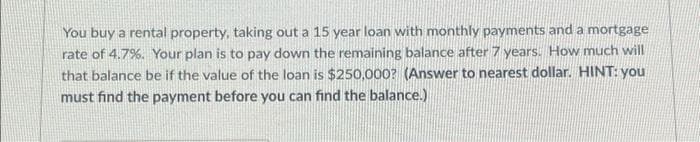 You buy a rental property, taking out a 15 year loan with monthly payments and a mortgage
rate of 4.7%. Your plan is to pay down the remaining balance after 7 years. How much will
that balance be if the value of the loan is $250,000? (Answer to nearest dollar. HINT: you
must find the payment before you can find the balance.)