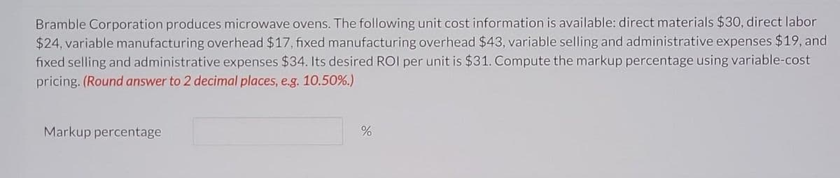 Bramble Corporation produces microwave ovens. The following unit cost information is available: direct materials $30, direct labor
$24, variable manufacturing overhead $17, fixed manufacturing overhead $43, variable selling and administrative expenses $19, and
fixed selling and administrative expenses $34. Its desired ROI per unit is $31. Compute the markup percentage using variable-cost
pricing. (Round answer to 2 decimal places, e.g. 10.50%.)
Markup percentage
%