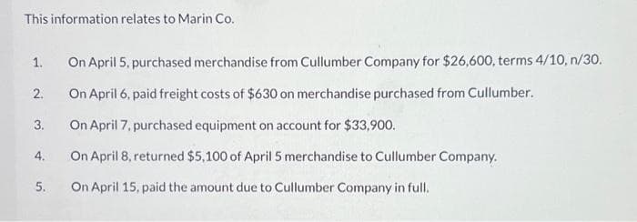 This information relates to Marin Co.
1.
2.
3.
4.
5.
On April 5, purchased merchandise from Cullumber Company for $26,600, terms 4/10, n/30.
On April 6, paid freight costs of $630 on merchandise purchased from Cullumber.
On April 7, purchased equipment on account for $33,900.
On April 8, returned $5,100 of April 5 merchandise to Cullumber Company.
On April 15, paid the amount due to Cullumber Company in full.