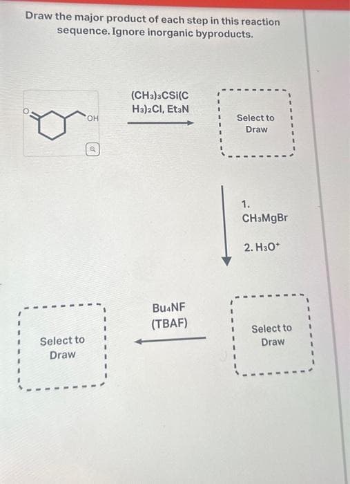 Draw the major product of each step in this reaction
sequence. Ignore inorganic byproducts.
Select to
Draw
OH
(CH3)3CSI(C
H3)2CI, Et3N
Bu4NF
(TBAF)
Select to
Draw
1.
CH3MgBr
2. H3O+
Select to
Draw