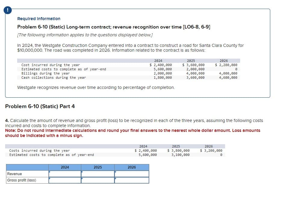 !
Required Information
Problem 6-10 (Static) Long-term contract; revenue recognition over time [LO6-8, 6-9]
[The following information applies to the questions displayed below.]
In 2024, the Westgate Construction Company entered into a contract to construct a road for Santa Clara County for
$10,000,000. The road was completed in 2026. Information related to the contract is as follows:
Cost incurred during the year
Estimated costs to complete as of year-end
Billings during the year
Cash collections during the year
Westgate recognizes revenue over time according to percentage of completion.
Costs incurred during the year
Estimated costs to complete as of year-end
Revenue
Gross profit (loss)
2024
$ 2,400,000
5,600,000
2,000,000
1,800,000
2024
2025
Problem 6-10 (Static) Part 4
4. Calculate the amount of revenue and gross profit (loss) to be recognized in each of the three years, assuming the following costs
incurred and costs to complete information.
2025
$ 3,600,000
2,000,000
Note: Do not round Intermediate calculations and round your final answers to the nearest whole dollar amount. Loss amounts
should be indicated with a minus sign.
2024
$ 2,400,000
5,600,000
2026
4,000,000
3,600,000
2026
$ 2,200,000
2025
$ 3,800,000
3,100,000
4,000,000
4,600,000
0
2026
$ 3,200,000
0