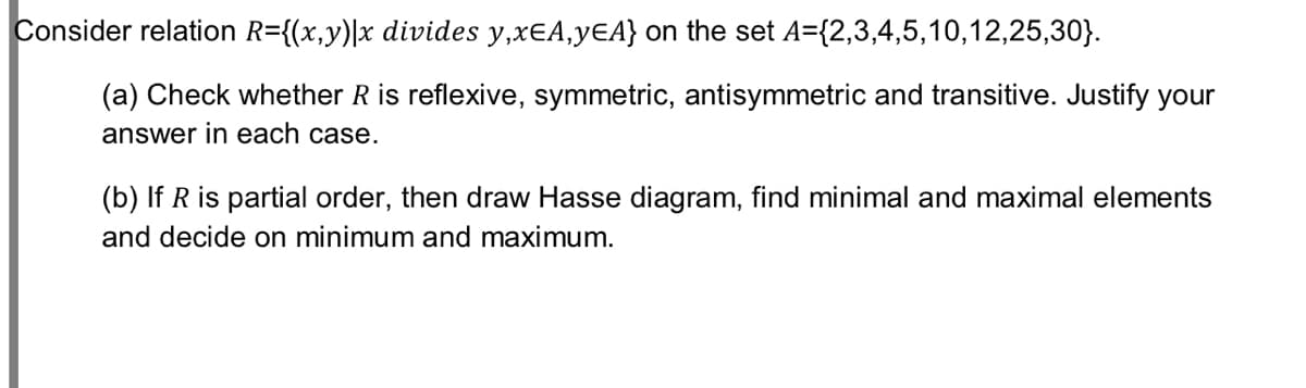 Consider relation R={(x,y)\x divides y,xEA,yEA} on the set A={2,3,4,5,10,12,25,30}.
(a) Check whether R is reflexive, symmetric, antisymmetric and transitive. Justify your
answer in each case.
(b) If R is partial order, then draw Hasse diagram, find minimal and maximal elements
and decide on minimum and maximum.
