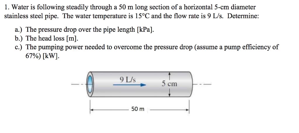 1. Water is following steadily through a 50 m long section of a horizontal 5-cm diameter
stainless steel pipe. The water temperature is 15°C and the flow rate is 9 L/s. Determine:
a.) The pressure drop over the pipe length [kPa].
b.) The head loss [m].
c.) The pumping power needed to overcome the pressure drop (assume a pump efficiency of
67%) [kW].
9 L/s
5 cm
50 m
