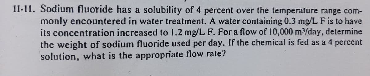 11-11. Sodium fluoride has a solubility of 4 percent over the temperature range com-
monly encountered in water treatment. A water containing 0.3 mg/L F is to have
its concentration increased to 1.2 mg/L F. For a flow of 10,000 m³/day, determine
the weight of sodium fluoride used per day. If the chemical is fed as a 4 percent
solution, what is the appropriate flow rate?