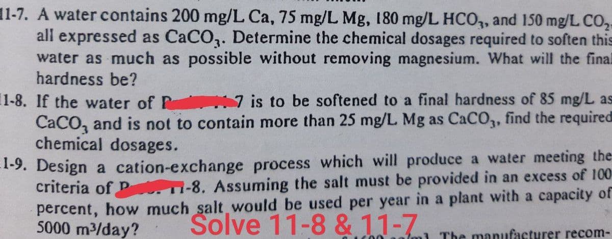 11-7. A water contains 200 mg/L Ca, 75 mg/L Mg, 180 mg/L HCO3, and 150 mg/L CO₂-
all expressed as CaCO3. Determine the chemical dosages required to soften this
water as much as possible without removing magnesium. What will the final
hardness be?
1-8. If the water of P7 is to be softened to a final hardness of 85 mg/L as
CaCO, and is not to contain more than 25 mg/L. Mg as CaCO3, find the required
chemical dosages.
1-9. Design a cation-exchange process which will produce a water meeting the
criteria of PT-8. Assuming the salt must be provided in an excess of 100
percent, how much salt would be used per year in a plant with a capacity of
5000 m³/day?
Solve 11-8 & 11-7 The manufacturer recom-