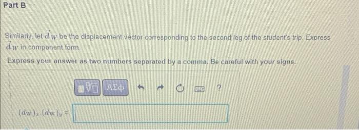 Part B
Similarly, let d w be the displacement vector corresponding to the second leg of the student's trip. Express
dw in component form.
Express your answer as two numbers separated by a comma. Be careful with your signs.
VAZ
CE
(dw). (dw) =