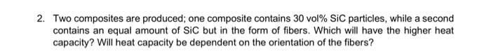 2. Two composites are produced; one composite contains 30 vol% SiC particles, while a second
contains an equal amount of SiC but in the form of fibers. Which will have the higher heat
capacity? Will heat capacity be dependent on the orientation of the fibers?