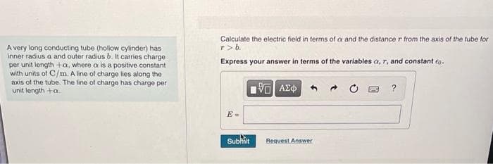A very long conducting tube (hollow cylinder) has
inner radius a and outer radius b. It carries charge
per unit length +a, where a is a positive constant
with units of C/m. A line of charge lies along the
axis of the tube. The line of charge has charge per
unit length +a.
Calculate the electric field in terms of a and the distance r from the axis of the tube for
r> b.
Express your answer in terms of the variables a, r, and constant co.
[95] ΑΣΦ
E=
Submit
Request Answer