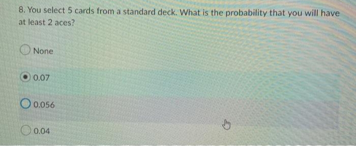 8. You select 5 cards from a standard deck. What is the probability that you will have
at least 2 aces?
None
0.07
0.056
0.04
D