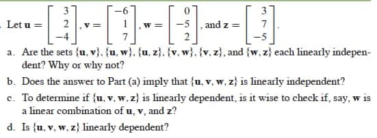 3
3
Let u =
2
v =
1
-5 , and z =
7
W=
7
2
a. Are the sets {u, v}, {u, w}, {u, z}, {v, w}. {v, z}, and {w, z} each linearly indepen-
dent? Why or why not?
b. Does the answer to Part (a) imply that {u, v, w, z} is linearly independent?
c. To determine if {u, v, w, z} is linearly dependent, is it wise to check if, say, w is
a linear combination of u, v, and z?
W 1s
d. Is {u, v, w, z} linearly dependent?
