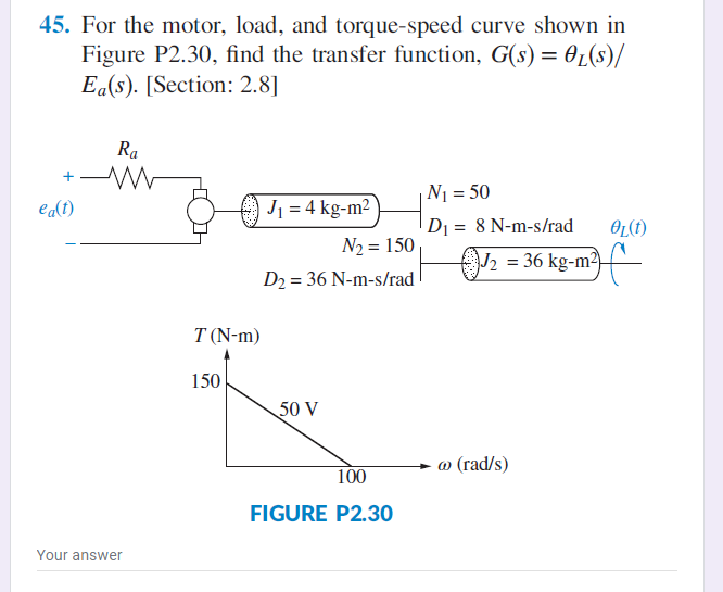 45. For the motor, load, and torque-speed curve shown in
Figure P2.30, find the transfer function, G(s) = 01(s)/
Ea(s). [Section: 2.8]
Ra
+
N1 = 50
edt)
J1 = 4 kg-m2
D1 = 8 N-m-s/rad
OL(1)
N2 = 150
J2 = 36 kg-m²)f-
D2 = 36 N-m-s/rad
T (N-m)
150
50 V
@ (rad/s)
100
FIGURE P2.30
Your answer
