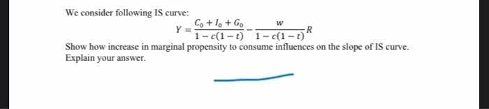 We consider following IS curve:
Y = o+l, + Go
1- c(1-t) 1- c(1 -t)"
Show how increase in marginal propensity to consume influences on the slope of IS curve.
Explain your answer.
