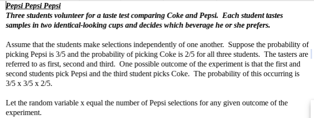 Pepsi Pepsi Pepsi
Three students volunteer for a taste test comparing Coke and Pepsi. Each student tastes
samples in two identical-looking cups and decides which beverage he or she prefers.
Assume that the students make selections independently of one another. Suppose the probability of
picking Pepsi is 3/5 and the probability of picking Coke is 2/5 for all three students. The tasters are
referred to as first, second and third. One possible outcome of the experiment is that the first and
second students pick Pepsi and the third student picks Coke. The probability of this occurring is
35 х 35 х 25.
Let the random variable x equal the number of Pepsi selections for any given outcome of the
experiment
