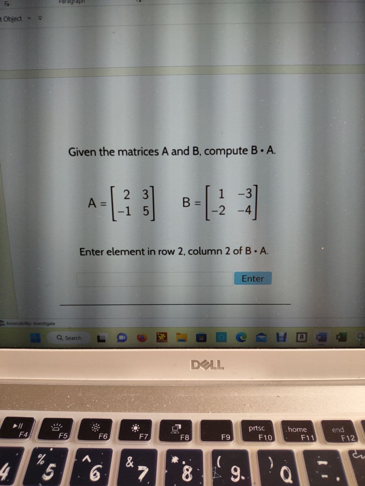 17
t Object
V
► 11
Accessibility: Investigate
<रा
F4
H
%
5
Paragraph
F5
Given the matrices A and B, compute B • A.
Q Search
1
−3
A = [-2 3] B - [23]
-1
-2
-4
Enter element in row 2, column 2 of B. A.
5
F6
6
&
F7
7
00
F8
DELL
8
F9
(
Enter
9.
prtsc
F10
Ha
.home
F11
Q
end
F12
5