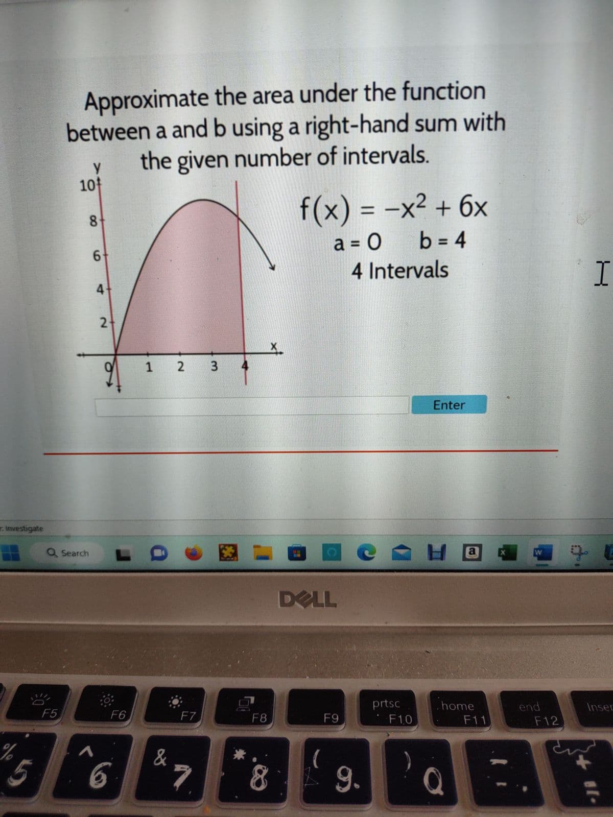 : Investigate
%
5
Approximate the area under the function
between a and b using a right-hand sum with
the given number of intervals.
F5
10
Q Search
у
8
1
6
4
2
L
F6
6
1 2 3
&
F7
7
9
F8
X
8
f(x) = -x² + 6x
a = 0
b = 4
DELL
(
F9
4 Intervals
e
9.
prtsc
F1,0
)
Enter
Ha
home
F11
Q
X
W
end
F12
I
90
Inser
#[.