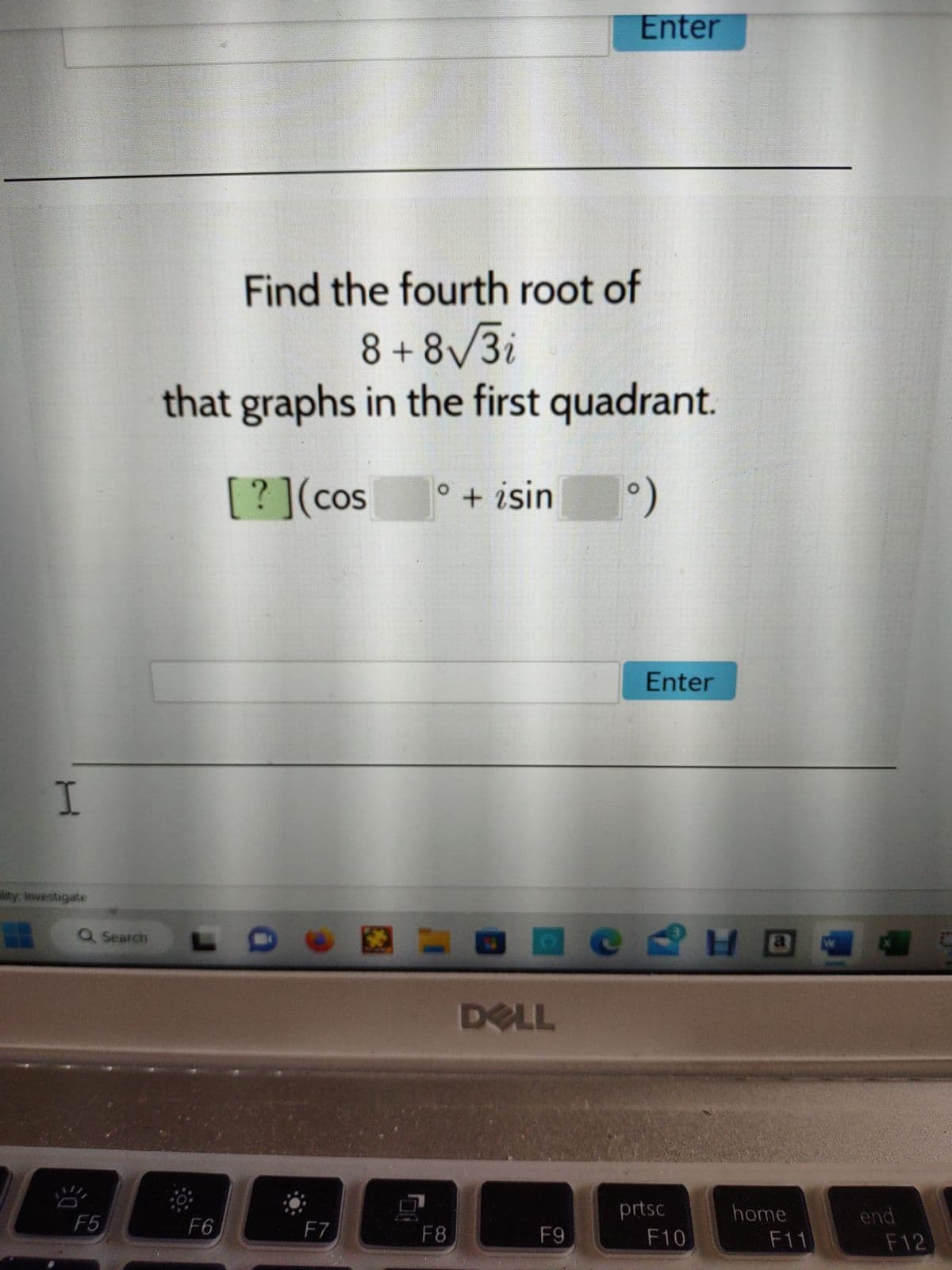 I
lity: Investigate
Q Search
밤
F5
Find the fourth root of
8+8√3i
that graphs in the first quadrant.
[?] (cos ° + isin
°)
F6
F7
=
F8
Enter
DELL
3
H
аедно
F9
Enter
prtsc
F10
home
F11
end
F12