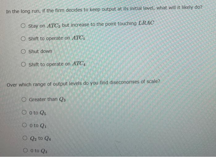 In the long run, if the firm decides to keep output at its initial level, what will it likely do?
O Stay on ATC2 but increase to the point touching LRAC
O Shift to operate on ATC1
O Shut down
O Shift to operate on ATC,
Over which range of output levels do you find diseconomies of scale?
O Greater than Q3
O o to Qs
O o to Q1
O Q2 to Q4
O o to Q3
