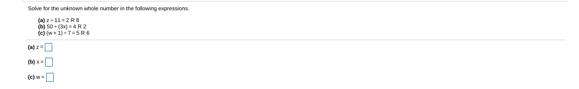 Solve for the unknown whole number in the following expressions.
(a) z + 11 = 2 R 8
(b) 50 + (3x) = 4 R 2
(c) (w + 1) +7=5R6
(a) z =D
(b) x =
(c) w =|
