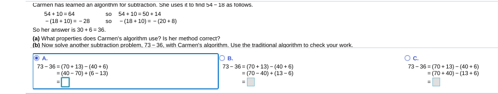 Carmen has leaned an algorithm for subtraction. She uses it to find 54 - 18 as tollows.
so 54 + 10 = 50 + 14
- (18 + 10) = - (20 + 8)
54 + 10 = 64
- (18 + 10) = - 28
so
So her answer is 30 +6 = 36.
(a) What properties does Carmen's algorithm use? Is her method correct?
(b) Now solve another subtraction problem, 73- 36, with Carmen's algorithm. Use the traditional algorithm to check your work.
O B.
Oc.
73- 36 = (70 + 13) - (40 + 6)
= (40 - 70) + (6 – 13)
73- 36 = (70 + 13) - (40 + 6)
= (70 - 40) + (13 - 6)
73- 36 = (70 + 13) - (40 + 6)
= (70 + 40) - (13+ 6)
