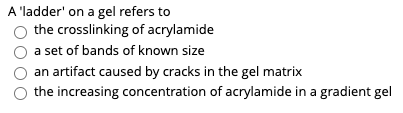 A 'ladder' on a gel refers to
the crosslinking of acrylamide
a set of bands of known size
an artifact caused by cracks in the gel matrix
the increasing concentration of acrylamide in a gradient gel
