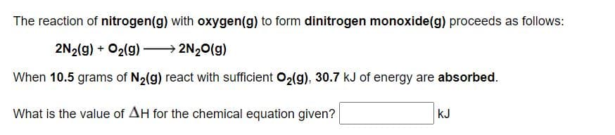 The reaction of nitrogen(g) with oxygen(g) to form dinitrogen monoxide(g) proceeds as follows:
2N2(g) + O2(g) 2N20(g)
When 10.5 grams of N2(g) react with sufficient O2(g), 30.7 kJ of energy are absorbed.
What is the value of AH for the chemical equation given?
kJ
