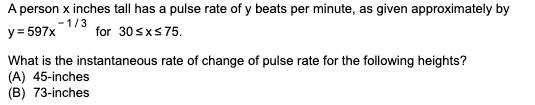 A person x inches tall has a pulse rate of y beats per minute, as given approximately by
-1/3
y = 597x
for 30sxs75.
What is the instantaneous rate of change of pulse rate for the following heights?
(A) 45-inches
(B) 73-inches
