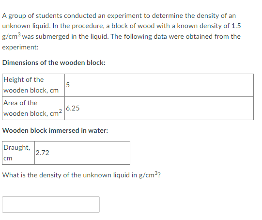 A group of students conducted an experiment to determine the density of an
unknown liquid. In the procedure, a block of wood with a known density of 1.5
g/cm3 was submerged in the liquid. The following data were obtained from the
experiment:
Dimensions of the wooden block:
Height of the
5
wooden block, cm
Area of the
6.25
wooden block, cm2
Wooden block immersed in water:
Draught,
2.72
cm
What is the density of the unknown liquid in g/cm3?
