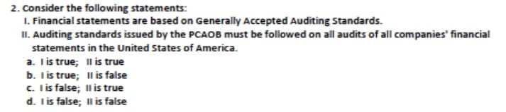 2. Consider the following statements:
1. Financial statements are based on Generally Accepted Auditing Standards.
II. Auditing standards issued by the PCAOB must be followed on all audits of all companies' financial
statements in the United States of America.
a. Iis true; l is true
b. Tis true; Il is false
c. I is false; Il i true
d. Iis false; Il is false
