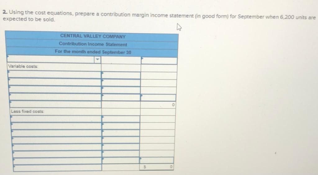 2. Using the cost equations, prepare a contribution margin income statement (in good form) for September when 6,200 units are
expected to be sold.
CENTRAL VALLEY COMPANY
Contribution Income Statement
For the month ended September 30
Variable costs
Less foced costs:
