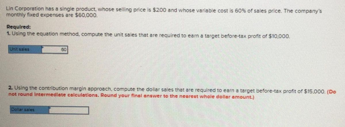 Lin Corporation has a single product, whose selling price is $200 and whose variable cost is 60% of sales price. The company's
monthly fixed expenses are $60,000.
Requlred:
1. Using the equation method, compute the unit sales that are required to earn a target before-tax profit of $10,000.
Unit sales
60
2. Using the contribution margin approach, compute the dollar sales that are required to earn a target before-tax profit of S$15.000. (Do
not round Intermedlate calculations. Round your final answer to the nearest whole dollar amount.)
Dollar sales
