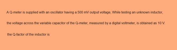 AQ-meter is supplied with an oscillator having a 500 mV output voltage, While testing an unknown inductor,
the voltage across the variable capacitor of the Q-meter, measured by a digital voltmeter, is obtained as 10 V.
the Q-factor of the inductor is
