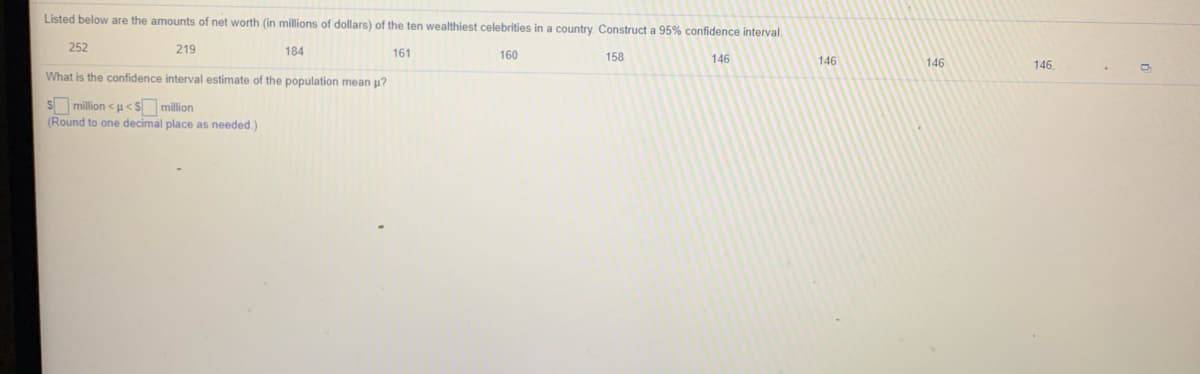 Listed below are the amounts of net worth (in millions of dollars) of the ten wealthiest celebrities in a country. Construct a 95% confidence interval.
252
219
184
161
160
158
146
146
146
146
What is the confidence interval estimate of the population mean p?
Smillion <u< S million
(Round to one decimal place as needed.)
