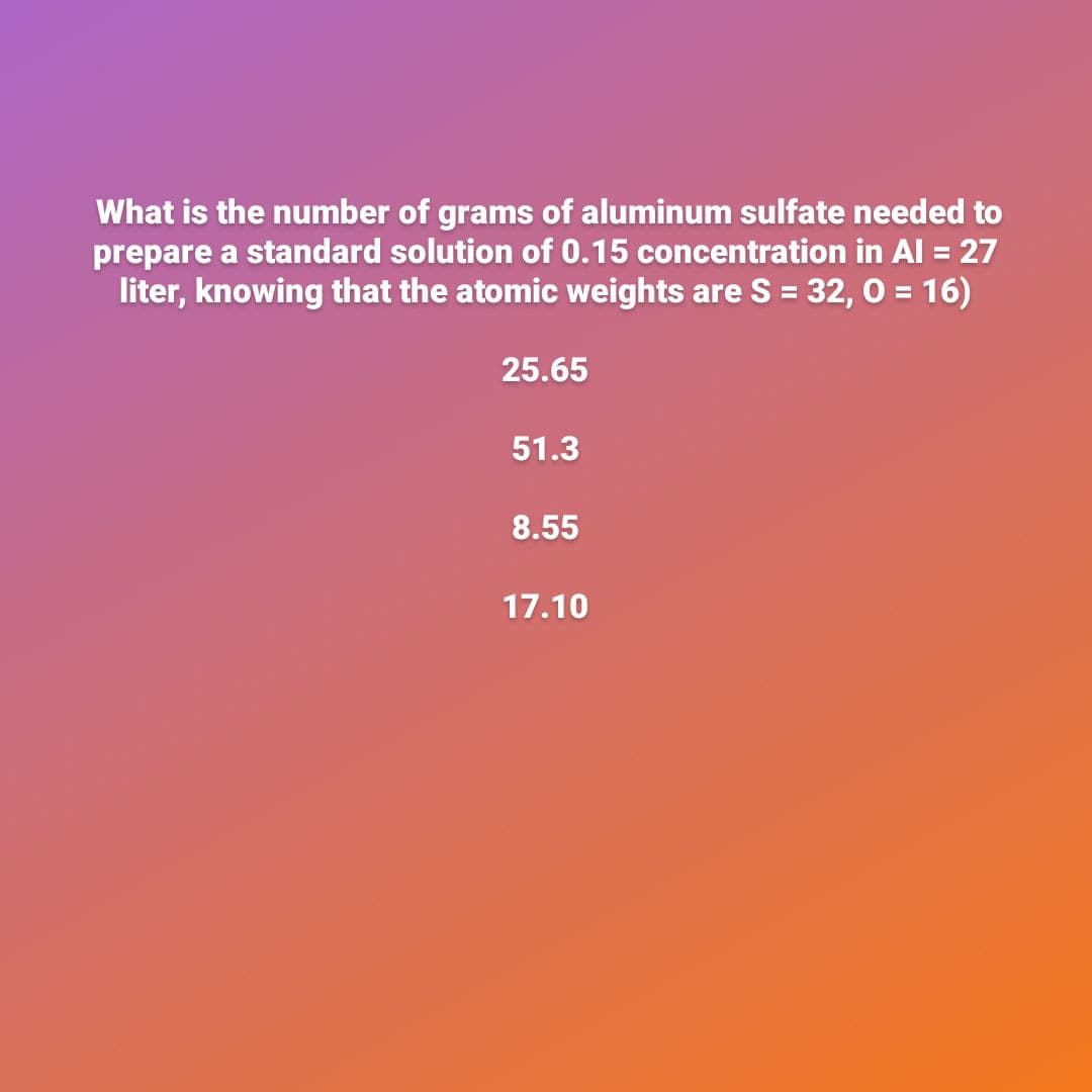 What is the number of grams of aluminum sulfate needed to
prepare a standard solution of 0.15 concentration in Al = 27
liter, knowing that the atomic weights are S = 32, 0 = 16)
25.65
51.3
8.55
17.10