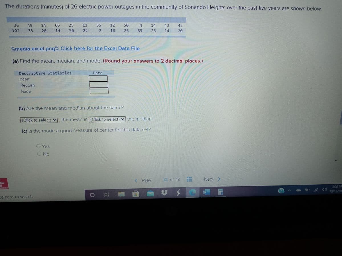 The durations (minutes) of 26 electric power outages in the community of Sonando Heights over the past five years are shown below.
24
66
25
12
55
12
50
4
14
43
14
36
49
42
102
33
20
14
50
22
2.
18
26
89
26
20
%media:excel.png% Click here for the Excel Data File
(a) Find the mean, median and mode. (Round your answers to 2 decimal places.)
Descriptive Statistics
Data
Mean
Median
Mode
(b) Are the mean and median about the same?
(Click to select) v
the mean is (Click to select) v the median.
(c) Is the mode a good measure of center for this data set?
OYes
ONo
K. Prev
12 of 19
Next >
3:20 PM
Acation
10/15/20
De here to search
寸
