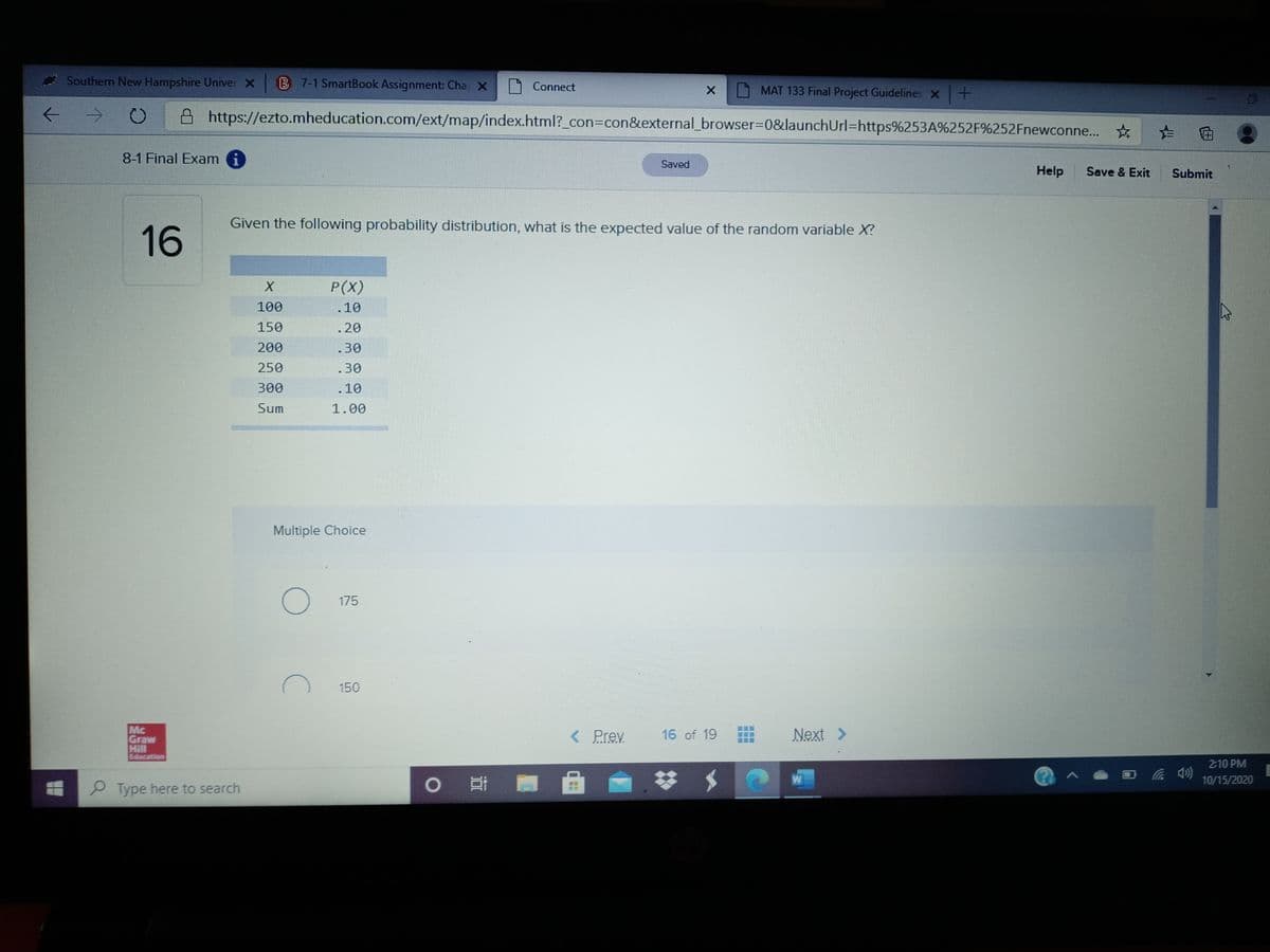 * Southern New Hampshire Univer X
B 7-1 SmartBook Assignment: Cha X
Connect
MAT 133 Final Project Guidelines X+
A https://ezto.mheducation.com/ext/map/index.html?_con3Dcon&external_browser%3D0&launchUrl=https%253A%252F%252Fnewconne... *
た 回
8-1 Final Exam i
Saved
Help
Save & Exit
Submit
Given the following probability distribution, what is the expected value of the random variable X?
16
P(X)
100
.10
150
.20
200
.30
250
.30
300
.10
Sum
1.00
Multiple Choice
175
150
Mc
Graw
Hill
Education
< Prev
16 of 19
Next >
2:10 PM
0 哥
23
W
10/15/2020
P Type here to search
