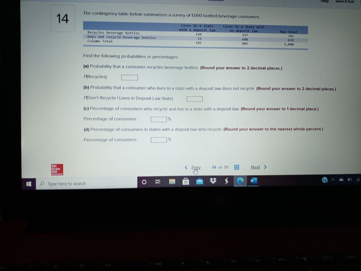 Help
Save & Exit
The contingency table below summarizes a survey of 1,000 bottled beverage consumers.
14
Lives in a state
Lives in a state with
with a deposit law
no deposit law
197
Row Total
Recycles beverage bottles
Does not recycle beverage bottles
Column Total
144
341
51
195
608
659
805
1,000
Find the following probabilities or percentages.
(a) Probability that a consumer recycles beverage bottles. (Round your answer to 2 decimal places.)
PRecycles)
(b) Probability that a consumer who lives in a state with a deposit law does not recycle. (Round your answer to 2 decimal places.)
PDon't Recycle I Lives in Deposit Law State)
(c) Percentage of consumers who recycle and live in a state with a deposit law. (Round your answer to 1 decimal place.)
Percentage of consumers
(d) Percentage of consumers in states with a deposit law who recycle. (Round your answer to the nearest whole percent.)
Percentage of consumers
Mc
Graw
Hill
ation
14 of 19
Next >
Type here to search
144
