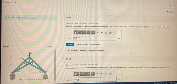 Problem 6.26
Set A 0 Ih P 600 Ib E
PartA
Determne rceembet EDot he es
Express your anwer in pounds te three significant fgures Enter egative value in the cse of compresion end posve vatue in the cane stwnion
VO AE ved
Fra 1857
Submet
Previeus Anwers leton
Figure
C ror
X Incorrect Try Again; 3 attenpti remaining
- Part
Determne the torce in mander EF e
Express yeur anwer in pounds to three significant figures Enter negative value in the case of compressicn and positive vatin the case of tenien
VO AL vec
12
100
Far1531
