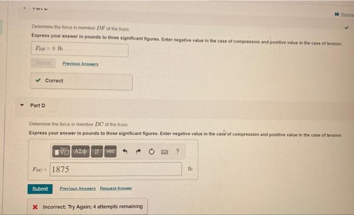 Bee
Determine the force in member DF of the truss
Express your answer in pounds to three significant figures. Enter negative value in the case of compression and positive value in the case of tension.
Fop 0 lb
Subinit
Previous Answers
v Correct
Part D
Determine the force in member DC of the truss
Express your answer in pounds to three significant figures. Enter negative value in the case of compression and positive value in the case of tension.
VO AZd I vec
Fre = 1875
Ib
Submit
Previous Answers Request Answer
X Incorrect; Try Again; 4 attempts remaining
