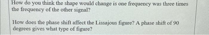 How do you think the shape would change is one frequency was three times
the frequency of the other signal?
How does the phase shift affect the Lissajous figure? A phase shift of 90
degrees gives what type of figure?
