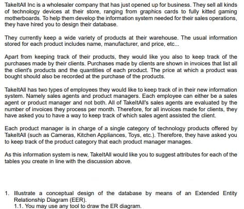 TakeltAll Inc is a wholesaler company that has just opened up for business. They sell all kinds
of technology devices at their store, ranging from graphics cards to fully kitted gaming
motherboards. To help them develop the information system needed for their sales operations,
they have hired you to design their database.
They currently keep a wide variety of products at their warehouse. The usual information
stored for each product includes name, manufacturer, and price, etc...
Apart from keeping track of their products, they would like you also to keep track of the
purchases made by their clients. Purchases made by clients are shown in invoices that list all
the client's products and the quantities of each product. The price at which a product was
bought should also be recorded at the purchase of the products.
TakeltAll has two types of employees they would like to keep track of in their new information
system. Namely sales agents and product managers. Each employee can either be a sales
agent or product manager and not both. All of TakeltAll's sales agents are evaluated by the
number of invoices they process per month. Therefore, for all invoices made for clients, they
have asked you to have a way to keep track of which sales agent assisted the client.
Each product manager is in charge of a single category of technology products offered by
TakeltAll (such as Cameras, Kitchen Appliances, Toys, etc.). Therefore, they have asked you
to keep track of the product category that each product manager manages.
As this information system is new, TakeltAll would like you to suggest attributes for each of the
tables you create in line with the discussion above.
1. Illustrate a conceptual design of the database by means of an Extended Entity
Relationship Diagram (EER).
1.1. You may use any tool to draw the ER diagram.
