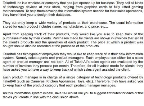 TakeltAll Inc is a wholesaler company that has just opened up for business. They sell all kinds
of technology devices at their store, ranging from graphics cards to fully kitted gaming
motherboards. To help them develop the information system needed for their sales operations,
they have hired you to design their database.
They currently keep a wide variety of products at their warehouse. The usual information
stored for each product includes name, manufacturer, and price, etc...
Apart from keeping track of their products, they would like you also to keep track of the
purchases made by their clients. Purchases made by clients are shown in invoices that list all
the client's products and the quantities of each product. The price at which a product was
bought should also be recorded at the purchase of the products.
TakeltAll has two types of employees they would like to keep track of in their new information
system. Namely sales agents and product managers. Each employee can either be a sales
agent or product manager and not both. All of TakeltAll's sales agents are evaluated by the
number of invoices they process per month. Therefore, for all invoices made for clients, they
have asked you to have a way to keep track of which sales agent assisted the client.
Each product manager is in charge of a single category of technology products offered by
TakeltAll (such as Cameras, Kitchen Appliances, Toys, etc.). Therefore, they have asked you
to keep track of the product category that each product manager manages.
As this information system is new, TakeltAll would like you to suggest attributes for each of the
tables you create in line with the discussion above.
