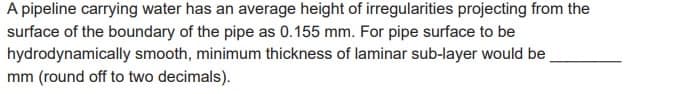 A pipeline carrying water has an average height of irregularities projecting from the
surface of the boundary of the pipe as 0.155 mm. For pipe surface to be
hydrodynamically smooth, minimum thickness of laminar sub-layer would be
mm (round off to two decimals).