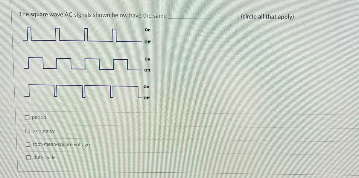 The square wave AC signals shown below have the same
(circle all that apply)
On
ff
On
ff
On
Off
O period
O frequency
O root-mean-square voltage
O duty cycle
