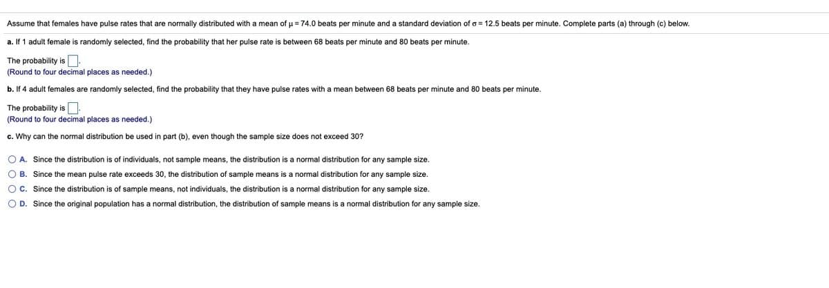 Assume that females have pulse rates that are normally distributed with a mean of u = 74.0 beats per minute and a standard deviation of o = 12.5 beats per minute. Complete parts (a) through (c) below.
a. If 1 adult female is randomly selected, find the probability that her pulse rate is between 68 beats per minute and 80 beats per minute.
The probability is:
(Round to four decimal places as needed.)
b. If 4 adult females are randomly selected, find the probability that they have pulse rates with
mean between 68 beats per minute and 80 beats per minute.
The probability is.
(Round to four decimal places as needed.)
c. Why can the normal distribution be used in part (b), even though the sample size does not exceed 30?
O A. Since the distribution is of individuals, not sample means, the distribution is a normal distribution for any sample size.
O B. Since the mean pulse rate exceeds 30, the distribution of sample means is a normal distribution for any sample size.
O C. Since the distribution is of sample means, not individuals, the distribution is a normal distribution for any sample size.
O D. Since the original population has a normal distribution, the distribution of sample means is
normal distribution for any sample size.
