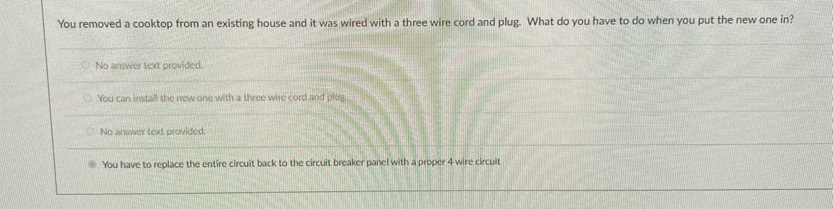 You removed a cooktop from an existing house and it was wired with a three wire cord and plug. What do you have to do when you put the new one in?
No answer text provided.
You can install Ahe new one with a three wire cord ad olUR
No answer text provided.
You have to replace the entire circuit back to the circuit breaker panel with a proper 4 wire circuit
