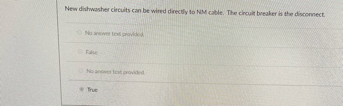 New dishwasher circuits can be wired directly to NM cable. The circuit breaker is the disconnect.
O No answer text provided
O False
No answer text provided.
True
