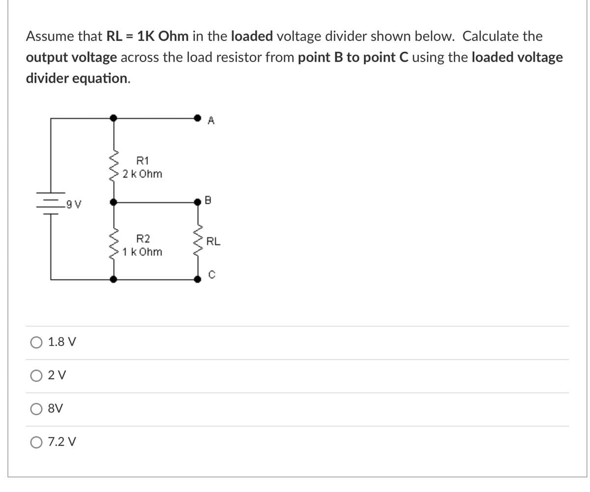 Assume that RL = 1K Ohm in the loaded voltage divider shown below. Calculate the
output voltage across the load resistor from point B to point C using the loaded voltage
divider equation.
A
R1
2k Ohm
.9 V
R2
RL
1k Ohm
1.8 V
2 V
8V
7.2 V
