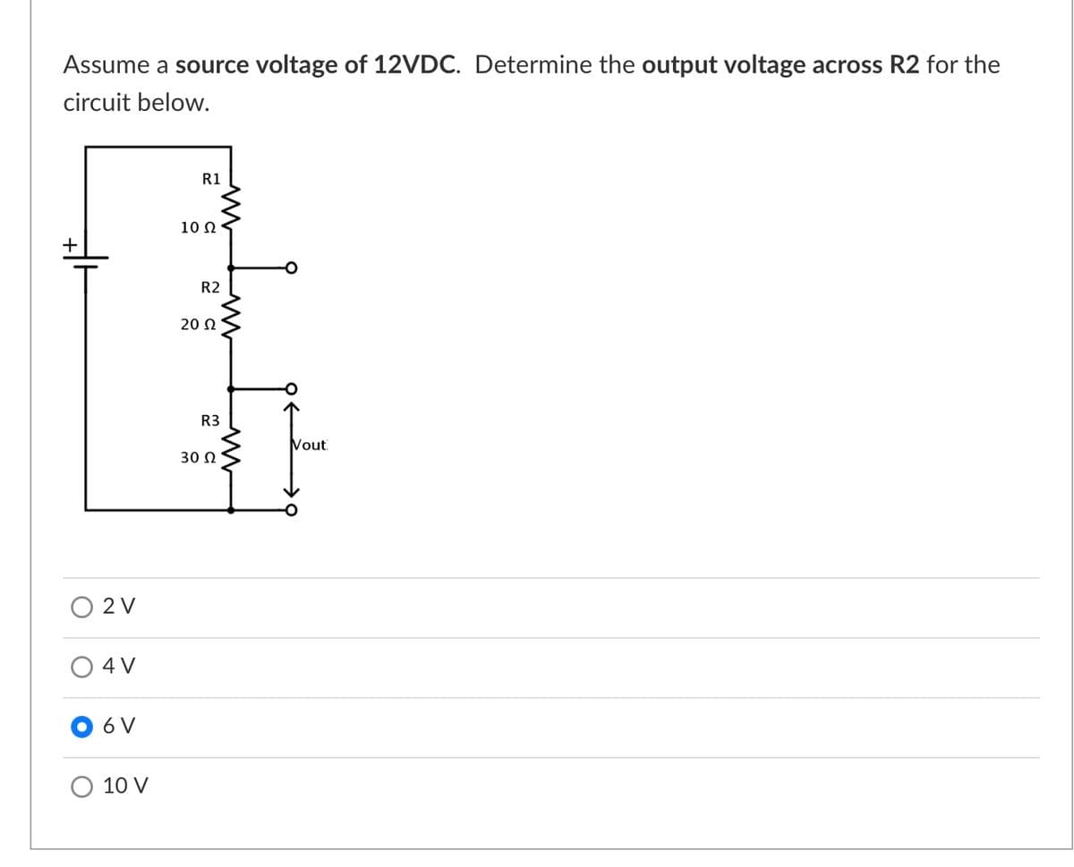 Assume a source voltage of 12VDC. Determine the output voltage across R2 for the
circuit below.
R1
10 Ω
+
R2
20 Ω
R3
Vout
30 0
O 2 V
O 4 V
6 V
10 V
