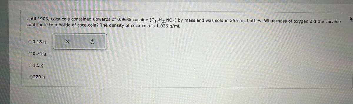 Until 1903, coca cola contained upwards of 0.96% cocaine (C17H21 NO4) by mass and was sold in 355 mL bottles. What mass of oxygen did the cocaine
contribute to a bottle of coca cola? The density of coca cola is 1.026 g/mL.
00.18 g
0.74 g
01.5 g
220 g
X
S