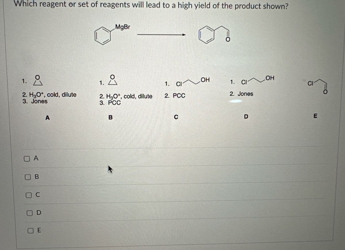 Which reagent or set of reagents will lead to a high yield of the product shown?
1.
요
2. H3O+, cold, dilute
3. Jones
OA
Ов
C
D
OE
A
MgBr
요
of
2. H3O+, cold, dilute
3. PCC
B
1. CI
2. PCC
C
OH
1. CI OH
2. Jones
D
CI
E